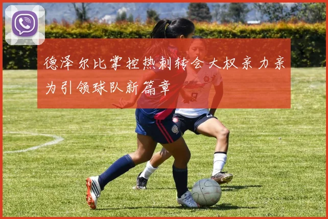 德泽尔比掌控热刺转会大权亲力亲为引领球队新篇章