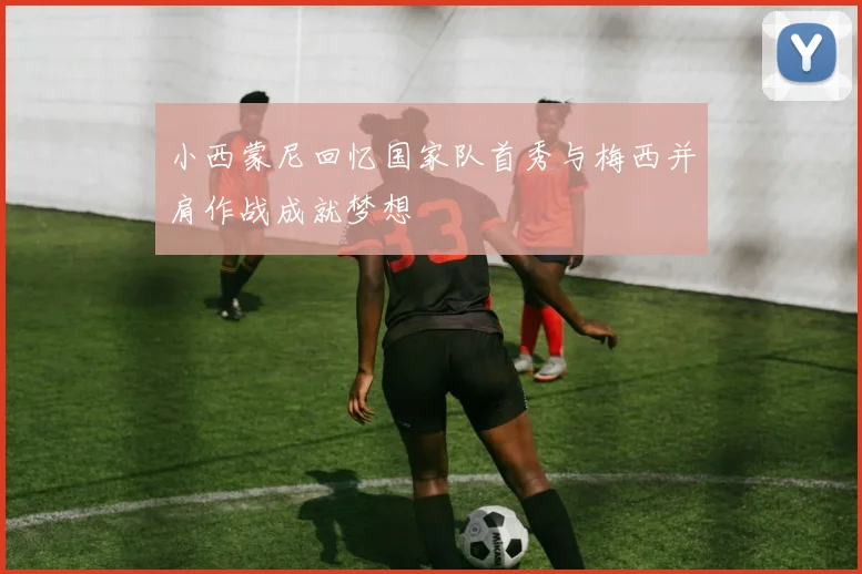 小西蒙尼回忆国家队首秀与梅西并肩作战成就梦想