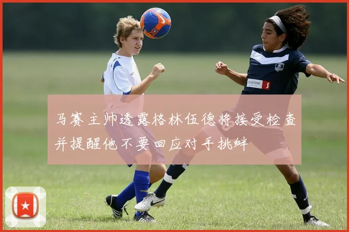 马赛主帅透露格林伍德将接受检查并提醒他不要回应对手挑衅