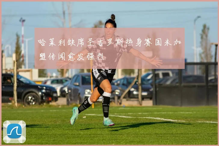 哈莱利缺席圣吉罗斯热身赛国米加盟传闻愈发强烈