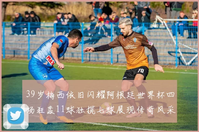 39岁梅西依旧闪耀阿根廷世界杯四场狂轰11球独揽七球展现传奇风采