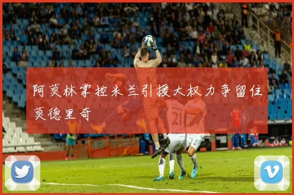 阿莫林掌控米兰引援大权力争留住莫德里奇