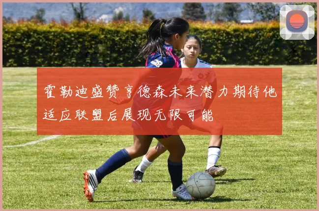 霍勒迪盛赞亨德森未来潜力期待他适应联盟后展现无限可能