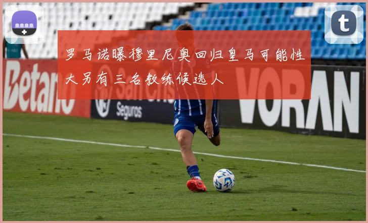 罗马诺曝穆里尼奥回归皇马可能性大另有三名教练候选人