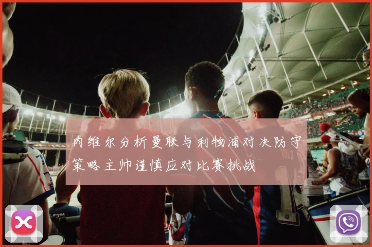 内维尔分析曼联与利物浦对决防守策略主帅谨慎应对比赛挑战
