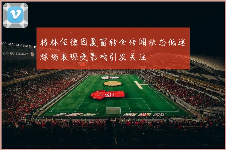 格林伍德因夏窗转会传闻状态低迷球场表现受影响引发关注