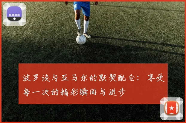 波罗谈与亚马尔的默契配合：享受每一次的精彩瞬间与进步