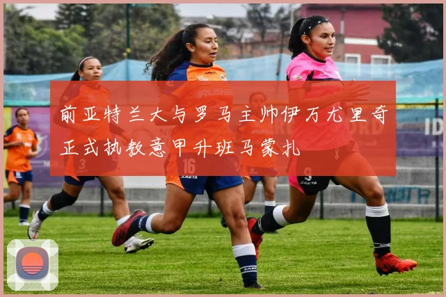 前亚特兰大与罗马主帅伊万尤里奇正式执教意甲升班马蒙扎