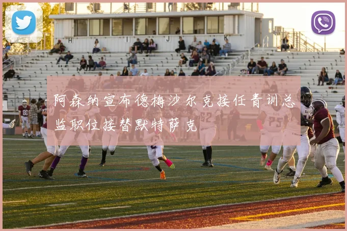 阿森纳宣布德梅沙尔克接任青训总监职位接替默特萨克