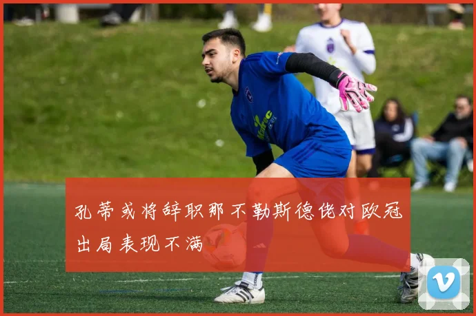 孔蒂或将辞职那不勒斯德佬对欧冠出局表现不满