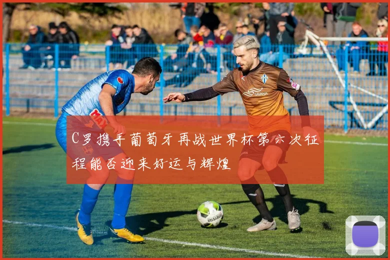 C罗携手葡萄牙再战世界杯第六次征程能否迎来好运与辉煌