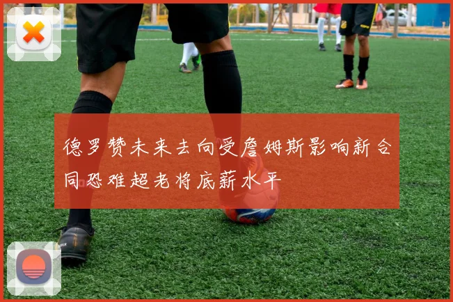 德罗赞未来去向受詹姆斯影响新合同恐难超老将底薪水平