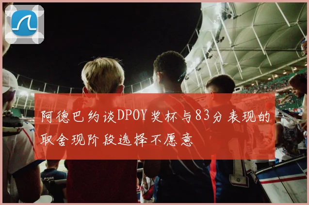 阿德巴约谈DPOY奖杯与83分表现的取舍现阶段选择不愿意