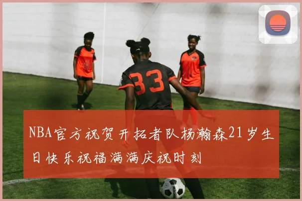 NBA官方祝贺开拓者队杨瀚森21岁生日快乐祝福满满庆祝时刻