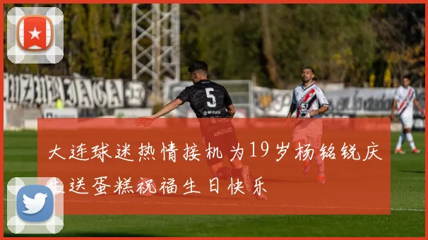 大连球迷热情接机为19岁杨铭锐庆生送蛋糕祝福生日快乐