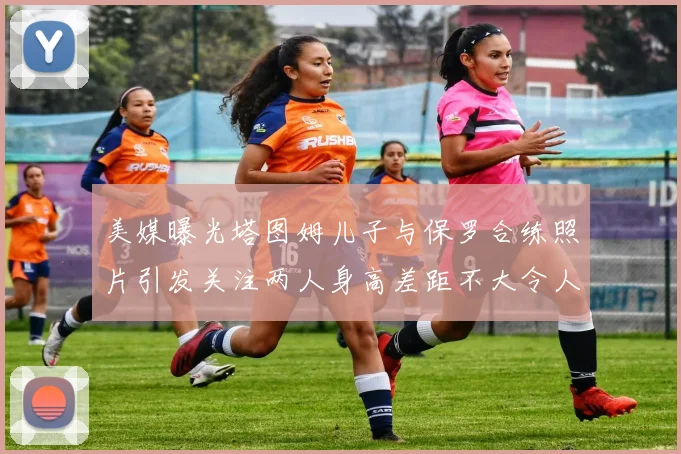 美媒曝光塔图姆儿子与保罗合练照片引发关注两人身高差距不大令人惊讶