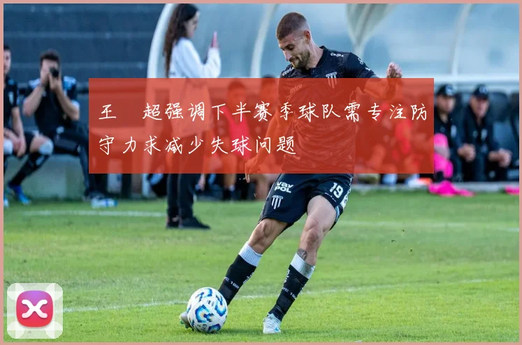 王燊超强调下半赛季球队需专注防守力求减少失球问题