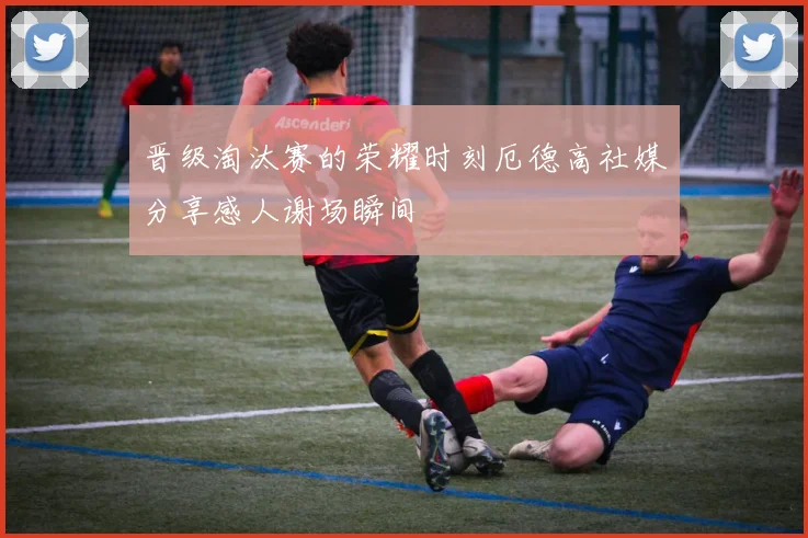 晋级淘汰赛的荣耀时刻厄德高社媒分享感人谢场瞬间