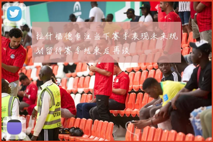 拉什福德专注当下赛季表现未来规划留待赛季结束后再谈