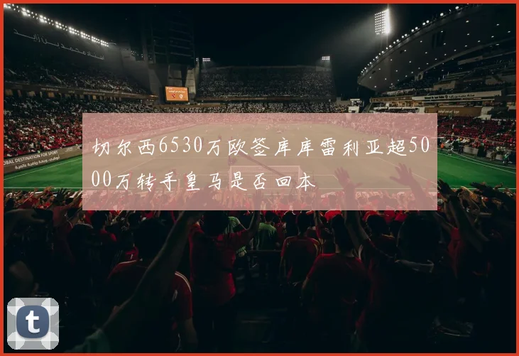切尔西6530万欧签库库雷利亚超5000万转手皇马是否回本