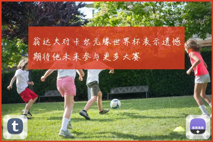 翁达夫对卡尔无缘世界杯表示遗憾期待他未来参与更多大赛