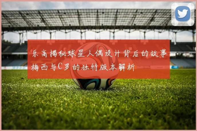 乐高揭秘球星人偶设计背后的故事梅西与C罗的独特版本解析