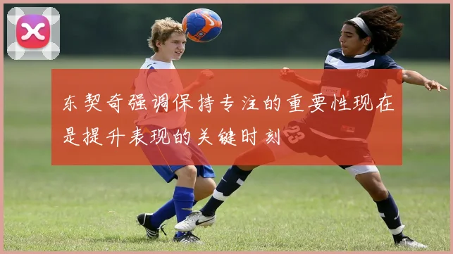 东契奇强调保持专注的重要性现在是提升表现的关键时刻