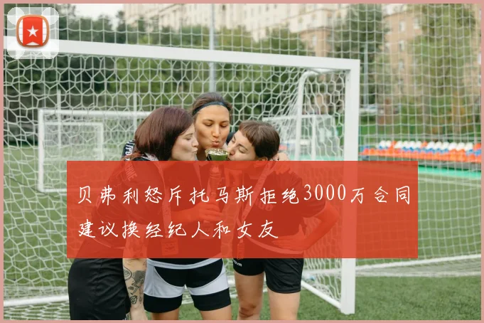 贝弗利怒斥托马斯拒绝3000万合同建议换经纪人和女友