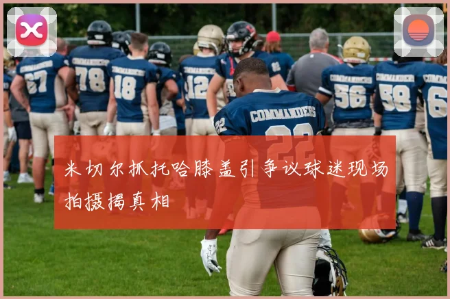 米切尔抓托哈膝盖引争议球迷现场拍摄揭真相