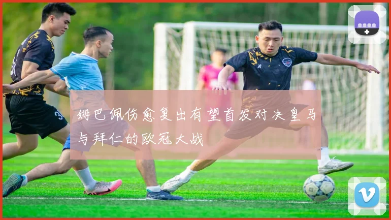 姆巴佩伤愈复出有望首发对决皇马与拜仁的欧冠大战